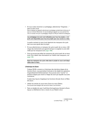 Page 119CUBASE SX/SL
La fenêtre Projet 5 – 119
•Si vous voulez renommer un préréglage, sélectionnez “Organiser…” 
dans le menu local.
Dans le dialogue qui apparaît, sélectionnez le préréglage souhaité dans la liste puis cli-
quez sur le bouton Renommer. Un second dialogue apparaît, qui vous permet d’ins-
crire un nouveau nom pour ce préréglage. Cliquez sur OK pour refermer les dialogues.
Les préréglages de zoom sont utilisables pour tous les projets, c.-à-d. 
qu’ils sont disponibles pour tous les projets que...