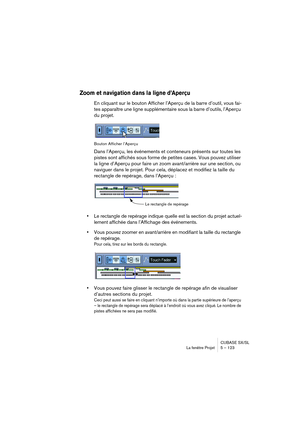 Page 123CUBASE SX/SL
La fenêtre Projet 5 – 123
Zoom et navigation dans la ligne d’Aperçu
En cliquant sur le bouton Afficher l’Aperçu de la barre d’outil, vous fai-
tes apparaître une ligne supplémentaire sous la barre d’outils, l’Aperçu 
du projet.
Bouton Afficher l’Aperçu
Dans l’Aperçu, les événements et conteneurs présents sur toutes les 
pistes sont affichés sous forme de petites cases. Vous pouvez utiliser 
la ligne d’Aperçu pour faire un zoom avant/arrière sur une section, ou 
naviguer dans le projet. Pour...