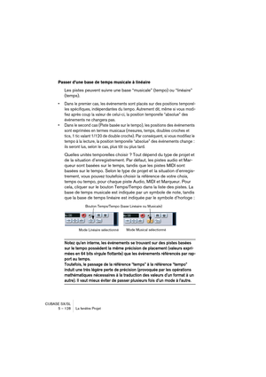 Page 128CUBASE SX/SL
5 – 128 La fenêtre Projet
Passer d’une base de temps musicale à linéaire
Les pistes peuvent suivre une base “musicale” (tempo) ou “linéaire” 
(temps).
• Dans le premier cas, les événements sont placés sur des positions temporel-
les spécifiques, indépendantes du tempo. Autrement dit, même si vous modi-
fiez après coup la valeur de celui-ci, la position temporelle “absolue” des 
événements ne changera pas.
• Dans le second cas (Piste basée sur le tempo), les positions des événements 
sont...