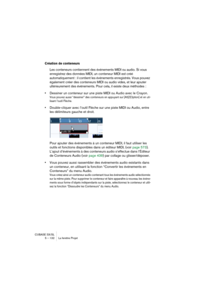 Page 132CUBASE SX/SL
5 – 132 La fenêtre Projet
Création de conteneurs
Les conteneurs contiennent des événements MIDI ou audio. Si vous 
enregistrez des données MIDI, un conteneur MIDI est créé 
automatiquement : il contient les événements enregistrés. Vous pouvez 
également créer des conteneurs MIDI ou audio vides, et leur ajouter 
ultérieurement des événements. Pour cela, il existe deux méthodes :
•Dessiner un conteneur sur une piste MIDI ou Audio avec le Crayon.
Vous pouvez aussi “dessiner” des conteneurs en...