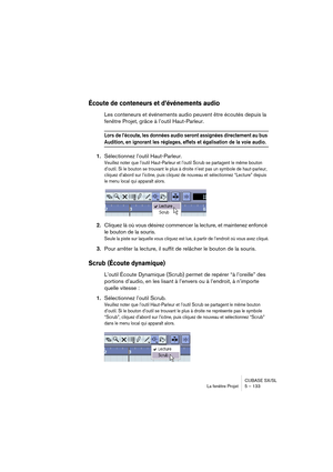 Page 133CUBASE SX/SL
La fenêtre Projet 5 – 133
Écoute de conteneurs et d’événements audio
Les conteneurs et événements audio peuvent être écoutés depuis la 
fenêtre Projet, grâce à l’outil Haut-Parleur.
Lors de l’écoute, les données audio seront assignées directement au bus 
Audition, en ignorant les réglages, effets et égalisation de la voie audio.
1.Sélectionnez l’outil Haut-Parleur.
Veuillez noter que l’outil Haut-Parleur et l’outil Scrub se partagent le même bouton 
d’outil. Si le bouton se trouvant le plus...