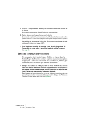 Page 134CUBASE SX/SL
5 – 134 La fenêtre Projet
2.Cliquez à l’emplacement désiré, puis maintenez enfoncé le bouton de 
la souris.
Le curseur de projet vient se placer à l’endroit où vous avez cliqué.
3.Faites glisser vers la gauche ou vers la droite.
Le curseur de projet suit le pointeur de la souris, et l’audio est lu. La vitesse de lecture 
(et donc la hauteur du son restitué) dépend de la rapidité de déplacement du pointeur.
La rapidité de réponse de la fonction Scrub peut être ajustée dans le 
dialogue...