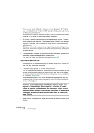 Page 136CUBASE SX/SL
5 – 136 La fenêtre Projet
•Vous pouvez aussi utiliser les touches curseur du clavier de l’ordina-
teur pour sélectionner l’événement le plus proche à gauche, à droite, 
au-dessus ou en dessous.
Si vous appuyez sur [Maj] en utilisant les touches curseur, la précédente sélection est 
conservée, ce qui permet de sélectionner plusieurs événements.
•Si l’option “Sélection Automatique des événements sous le Curseur” 
est activée dans le dialogue Préférences (page Édition), tous les évé-
nements...