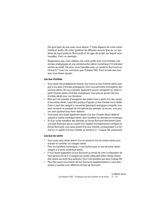 Page 15 
CUBASE SX/SL
Connexions VST : Configurer les bus d’entrée et de sortie 2 – 15 
De quel type de bus avez-vous besoin ? Cela dépend de votre carte/
interface audio, de votre système de diffusion sonore (par ex. un sys-
tème de haut-parleurs Surround) et du type de projet sur lequel vous 
travaillez. Voici un exemple :
Supposons que vous utilisiez une carte audio avec huit entrées, huit 
sorties analogiques et une entrée/sortie stéréo numérique (10 entrées/
sorties au total). De plus, vous travaillez avec...