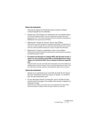 Page 141CUBASE SX/SL
La fenêtre Projet 5 – 141
Diviser des événements
Vous pouvez diviser des événements dans le projet en utilisant 
n’importe laquelle de ces méthodes :
•Cliquez avec l’outil Ciseaux sur l’événement que vous désirez diviser.
Si la fonction Calage est activée, c’est elle qui détermine la position exacte de la 
découpe (voir page 159). Vous pouvez aussi scinder ses événements en appuyant sur 
[Alt]/[Option] et en cliquant avec l’outil Flèche.
•Sélectionnez “Couper au Curseur” dans le menu...