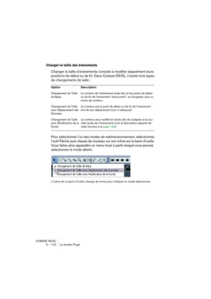 Page 142CUBASE SX/SL
5 – 142 La fenêtre Projet
Changer la taille des événements
Changer la taille d’événements consiste à modifier séparément leurs 
positions de début ou de fin. Dans Cubase SX/SL, il existe trois types 
de changements de taille :
Pour sélectionner l’un des modes de redimensionnement, sélectionnez 
l’outil Flèche puis cliquez de nouveau sur son icône sur la barre d’outils. 
Vous faites ainsi apparaître un menu local à partir duquel vous pouvez 
sélectionner le mode désiré.
L’icône de la barre...