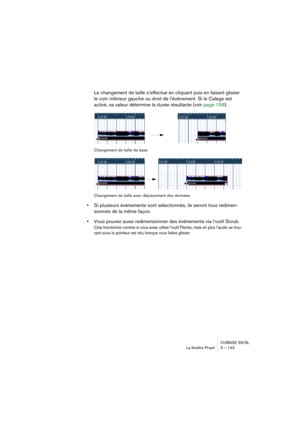 Page 143CUBASE SX/SL
La fenêtre Projet 5 – 143
Le changement de taille s’effectue en cliquant puis en faisant glisser 
le coin inférieur gauche ou droit de l’événement. Si le Calage est 
activé, sa valeur détermine la durée résultante (voir page 159).
Changement de taille de base
Changement de taille avec déplacement des données
•Si plusieurs événements sont sélectionnés, ils seront tous redimen-
sionnés de la même façon.
•Vous pouvez aussi redimensionner des événements via l’outil Scrub.
Cela fonctionne comme...