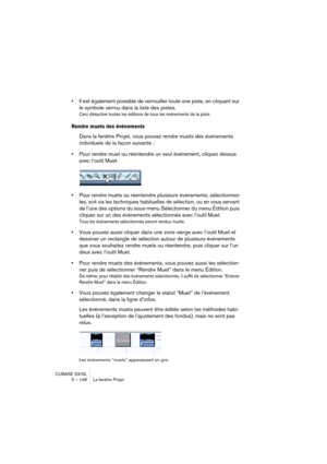 Page 148CUBASE SX/SL
5 – 148 La fenêtre Projet
•Il est également possible de verrouiller toute une piste, en cliquant sur 
le symbole verrou dans la liste des pistes.
Ceci désactive toutes les éditions de tous les événements de la piste.
Rendre muets des événements
Dans la fenêtre Projet, vous pouvez rendre muets des événements 
individuels de la façon suivante :
•Pour rendre muet ou réentendre un seul événement, cliquez dessus 
avec l’outil Muet.
•
Pour rendre muets ou réentendre plusieurs événements,...