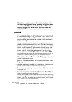 Page 16 
CUBASE SX/SL
2 – 16 Connexions VST : Configurer les bus d’entrée et de sortie 
Différents bus peuvent partager les mêmes entrées/sorties de l’inter-
face audio ! Par exemple, vous pouvez assigner un bus de sortie stéréo 
aux mêmes sorties (physiques) que les haut-parleurs stéréo avant de 
votre bus Surround – ceci permet l’écoute des mixages stéréo sans 
 
devoir reconnecter.
 
Préparatifs
 
Avant de créer des bus, il est conseillé de donner un nom aux entrées 
et sorties de votre interface audio. Par...