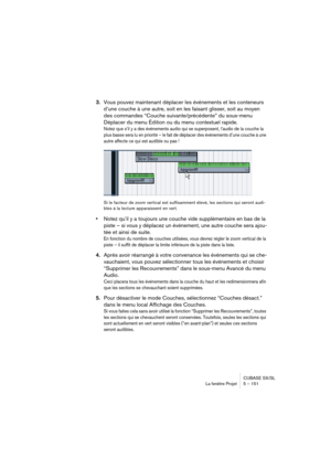 Page 151CUBASE SX/SL
La fenêtre Projet 5 – 151
3.Vous pouvez maintenant déplacer les événements et les conteneurs 
d’une couche à une autre, soit en les faisant glisser, soit au moyen 
des commandes “Couche suivante/précédente” du sous-menu 
Déplacer du menu Édition ou du menu contextuel rapide.
Notez que s’il y a des événements audio qui se superposent, l’audio de la couche la 
plus basse sera lu en priorité – le fait de déplacer des événements d’une couche à une 
autre affecte ce qui est audible ou pas !
Si le...