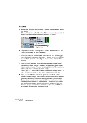 Page 152CUBASE SX/SL
5 – 152 La fenêtre Projet
Pistes MIDI
1.Vérifiez que le bouton Affichage des Couches est visible dans la liste 
des pistes.
S’il est caché, sélectionnez “Contrôles Piste…” dans le menu contextuel de la piste et 
ajoutez l’option Affichage des Couches dans le dialogue qui apparaît.
2.Cliquez sur le bouton Affichage des Couches et sélectionnez “Cou-
ches automatiques” ou “Couches Fixes”.
•En mode “Couches automatiques”, des couches sont automatique-
ment ajoutées lorsque c’est nécessaire – si...