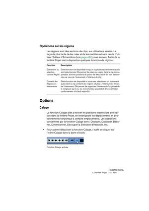 Page 159CUBASE SX/SL
La fenêtre Projet 5 – 159
Opérations sur les régions
Les régions sont des sections de clips, aux utilisations variées. La 
façon la plus facile de les créer et de les modifier est sans doute d’uti-
liser l’Éditeur d’Échantillons (voir page 430), mais le menu Audio de la 
fenêtre Projet met à disposition quelques fonctions de régions : 
Options
Calage
La fonction Calage aide à trouver les positions exactes lors de l’édi-
tion dans la fenêtre Projet, en restreignant les déplacements et posi-...