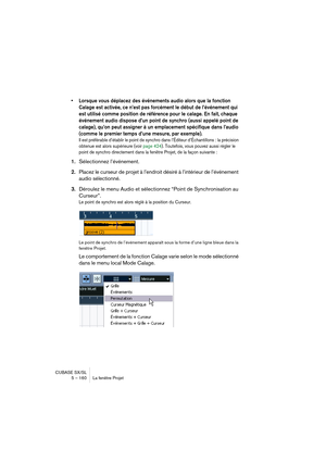 Page 160CUBASE SX/SL
5 – 160 La fenêtre Projet
• Lorsque vous déplacez des événements audio alors que la fonction 
Calage est activée, ce n’est pas forcément le début de l’événement qui 
est utilisé comme position de référence pour le calage. En fait, chaque 
événement audio dispose d’un point de synchro (aussi appelé point de 
calage), qu’on peut assigner à un emplacement spécifique dans l’audio 
(comme le premier temps d’une mesure, par exemple).
Il est préférable d’établir le point de synchro dans l’Éditeur...