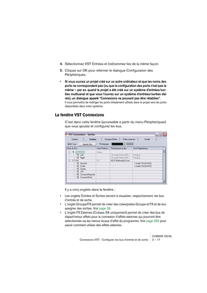 Page 17 
CUBASE SX/SL
Connexions VST : Configurer les bus d’entrée et de sortie 2 – 17 
4. 
Sélectionnez VST Entrées et (re)nommez-les de la même façon. 
5. 
Cliquez sur OK pour refermer le dialogue Configuration des 
Périphériques. 
• Si vous ouvrez un projet créé sur un autre ordinateur et que les noms des 
ports ne correspondent pas (ou que la configuration des ports n’est pas la 
même – par ex. quand le projet a été créé sur un système d’entrées/sor-
ties multicanal et que vous l’ouvrez sur un système...