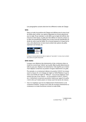 Page 161CUBASE SX/SL
La fenêtre Projet 5 – 161
Les paragraphes suivants décrivent les différents modes de Calage :
Grille
Dans ce mode, les positions de Calage sont définies avec le menu local 
de Grille situé à droite. Les options dépendent du format sélectionné 
pour la règle. Si par exemple, il a été défini que la règle doit afficher des 
mesures et des temps, la grille peut être définie en mesures, temps ou 
la valeur de quantification établie avec le menu local de quantification (à 
droite du menu local de...