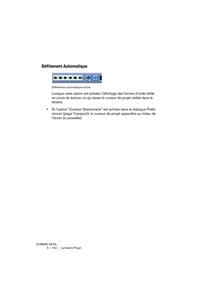 Page 164CUBASE SX/SL
5 – 164 La fenêtre Projet
Défilement Automatique
Défilement automatique activé.
Lorsque cette option est activée, l’affichage des formes d’onde défile 
en cours de lecture, ce qui laisse le curseur de projet visible dans la 
fenêtre.
•Si l’option “Curseur Stationnaire” est activée dans le dialogue Préfé-
rences (page Transport), le curseur de projet apparaîtra au milieu de 
l’écran (si possible).  