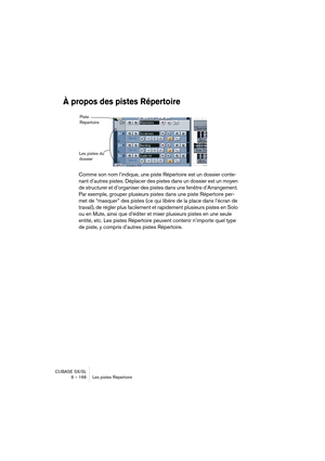 Page 166CUBASE SX/SL
6 – 166 Les pistes Répertoire
À propos des pistes Répertoire
Comme son nom l’indique, une piste Répertoire est un dossier conte-
nant d’autres pistes. Déplacer des pistes dans un dossier est un moyen 
de structurer et d’organiser des pistes dans une fenêtre d’Arrangement. 
Par exemple, grouper plusieurs pistes dans une piste Répertoire per-
met de “masquer” des pistes (ce qui libère de la place dans l’écran de 
travail), de régler plus facilement et rapidement plusieurs pistes en Solo 
ou en...