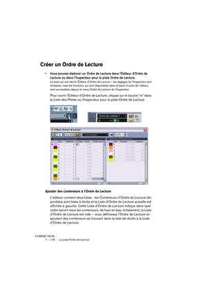 Page 176CUBASE SX/SL
7 – 176 La piste Ordre de Lecture
Créer un Ordre de Lecture
• Vous pouvez élaborer un Ordre de Lecture dans l’Éditeur d’Ordre de 
Lecture ou dans l’Inspecteur pour la piste Ordre de Lecture.
Le texte qui suit décrit l’Éditeur d’Ordre de Lecture – les réglages de l’Inspecteur sont 
similaires, mais les fonctions qui sont disponibles dans la barre d’outils de l’éditeur 
sont accessibles depuis le menu Ordre de Lecture de l’Inspecteur.
Pour ouvrir l’Éditeur d’Ordre de Lecture, cliquez sur le...