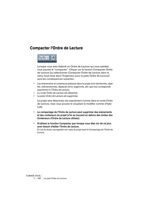 Page 180CUBASE SX/SL
7 – 180 La piste Ordre de Lecture
Compacter l’Ordre de Lecture
Lorsque vous avez élaboré un Ordre de Lecture qui vous satisfait, 
vous pouvez le “compacter”. Cliquer sur le bouton Compacter Ordre 
de Lecture (ou sélectionner Compacter Ordre de Lecture dans le 
menu local situé dans l’Inspecteur pour la piste Ordre de Lecture) 
aura les conséquences suivantes :
• Les événements et conteneurs présents dans le projet sont réordonnés, répé-
tés, redimensionnés, déplacés et/ou supprimés, afin que...