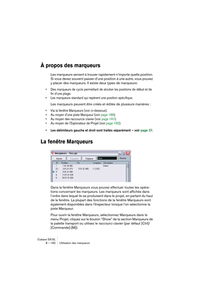 Page 182Cubase SX/SL
8 – 182 Utilisation des marqueurs
À propos des marqueurs
Les marqueurs servent à trouver rapidement n’importe quelle position. 
Si vous devez souvent passer d’une position à une autre, vous pouvez 
y placer des marqueurs. Il existe deux types de marqueurs: 
• Des marqueurs de cycle permettant de stocker les positions de début et de 
fin d’une plage.
• Les marqueurs standard qui repèrent une position spécifique.
Les marqueurs peuvent être créés et édités de plusieurs manières :
• Via la...