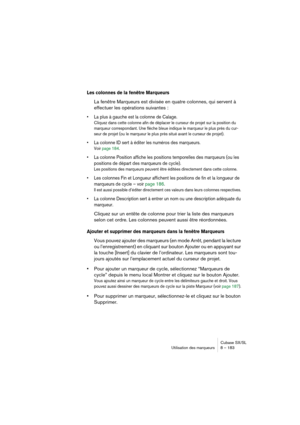 Page 183Cubase SX/SL
Utilisation des marqueurs 8 – 183
Les colonnes de la fenêtre Marqueurs 
La fenêtre Marqueurs est divisée en quatre colonnes, qui servent à 
effectuer les opérations suivantes :
• La plus à gauche est la colonne de Calage. 
Cliquez dans cette colonne afin de déplacer le curseur de projet sur la position du 
marqueur correspondant. Une flèche bleue indique le marqueur le plus près du cur-
seur de projet (ou le marqueur le plus près situé avant le curseur de projet).
• La colonne ID sert à...