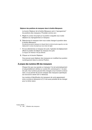 Page 184Cubase SX/SL
8 – 184 Utilisation des marqueurs
Déplacer des positions de marqueur dans la fenêtre Marqueurs
Le bouton Déplacer de la fenêtre Marqueurs sert à “reprogrammer” 
les positions des marqueurs. Procédez comme ceci :
1.Réglez le curseur de projet sur la position à laquelle vous voulez 
déplacer (ou reprogrammer) un marqueur.
2.Sélectionnez le marqueur dont vous voulez changer la position dans 
la fenêtre Marqueurs.
Ne sélectionnez pas le marqueur en cliquant dans la colonne la plus à gauche, car...