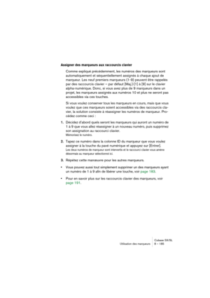 Page 185Cubase SX/SL
Utilisation des marqueurs 8 – 185
Assigner des marqueurs aux raccourcis clavier
Comme expliqué précédemment, les numéros des marqueurs sont 
automatiquement et séquentiellement assignés à chaque ajout de 
marqueur. Les neuf premiers marqueurs (1-9) peuvent être rappelés 
par des raccourcis clavier – par défaut [Maj.]-[1] à [9] sur le clavier 
alpha-numérique. Donc, si vous avez plus de 9 marqueurs dans un 
projet, les marqueurs assignés aux numéros 10 et plus ne seront pas 
accessibles via...