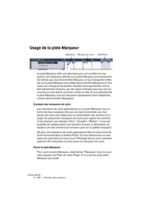 Page 186Cubase SX/SL
8 – 186 Utilisation des marqueurs
Usage de la piste Marqueur
La piste Marqueur offre une alternative pour voir et éditer les mar-
queurs. Les marqueurs affichés sur la piste Marqueur sont exactement 
les mêmes que ceux de la fenêtre Marqueur, et tout changement effec-
tué sur la piste Marqueur sera reflété dans la fenêtre Marqueurs et vice 
versa. Les marqueurs de position standard sont représentés comme 
des événements marqueur, par des lignes verticales avec leur nom (si 
vous leur en avez...