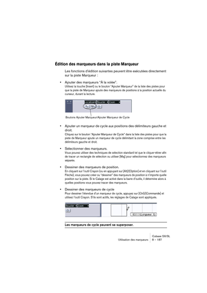 Page 187Cubase SX/SL
Utilisation des marqueurs 8 – 187
Édition des marqueurs dans la piste Marqueur
Les fonctions d’édition suivantes peuvent être exécutées directement 
sur la piste Marqueur :
•Ajouter des marqueurs “À la volée”.
Utilisez la touche [Insert] ou le bouton “Ajouter Marqueur” de la liste des pistes pour 
que la piste de Marqueur ajoute des marqueurs de positions à la position actuelle du 
curseur, durant la lecture. 
•Ajouter un marqueur de cycle aux positions des délimiteurs gauche et 
droit....