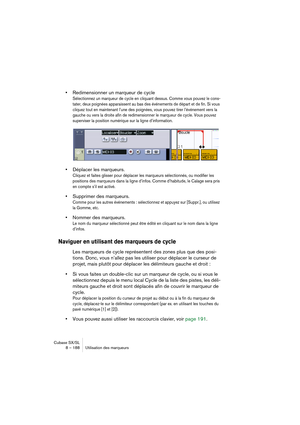 Page 188Cubase SX/SL
8 – 188 Utilisation des marqueurs
•Redimensionner un marqueur de cycle
Sélectionnez un marqueur de cycle en cliquant dessus. Comme vous pouvez le cons-
tater, deux poignées apparaissent au bas des événements de départ et de fin. Si vous 
cliquez tout en maintenant l’une des poignées, vous pouvez tirer l’événement vers la 
gauche ou vers la droite afin de redimensionner le marqueur de cycle. Vous pouvez 
superviser la position numérique sur la ligne d’information.
•Déplacer les marqueurs....