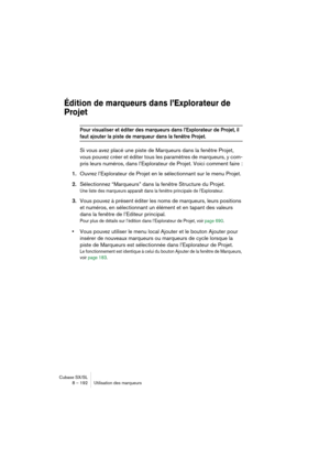 Page 192Cubase SX/SL
8 – 192 Utilisation des marqueurs
Édition de marqueurs dans l’Explorateur de 
Projet
Pour visualiser et éditer des marqueurs dans l’Explorateur de Projet, il 
faut ajouter la piste de marqueur dans la fenêtre Projet.
Si vous avez placé une piste de Marqueurs dans la fenêtre Projet, 
vous pouvez créer et éditer tous les paramètres de marqueurs, y com-
pris leurs numéros, dans l’Explorateur de Projet. Voici comment faire :
1.Ouvrez l’Explorateur de Projet en le sélectionnant sur le menu...