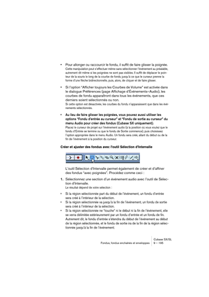 Page 195Cubase SX/SL
Fondus, fondus enchaînés et enveloppes 9 – 195
•Pour allonger ou raccourcir le fondu, il suffit de faire glisser la poignée.
Cette manipulation peut s’effectuer même sans sélectionner l’événement au préalable, 
autrement dit même si les poignées ne sont pas visibles. Il suffit de déplacer le poin-
teur de la souris le long de la courbe de fondu jusqu’à ce que le curseur prenne la 
forme d’une flèche bidirectionnelle, puis, alors, de cliquer et de faire glisser.
•Si l’option “Afficher...