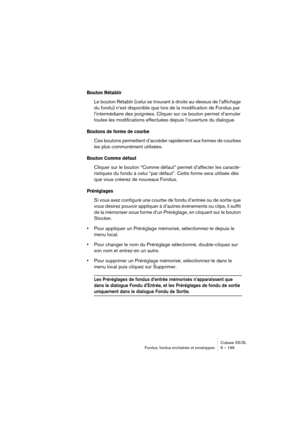 Page 199Cubase SX/SL
Fondus, fondus enchaînés et enveloppes 9 – 199
Bouton Rétablir 
Le bouton Rétablir (celui se trouvant à droite au-dessus de l’affichage 
du fondu) n’est disponible que lors de la modification de Fondus par 
l’intermédiaire des poignées. Cliquer sur ce bouton permet d’annuler 
toutes les modifications effectuées depuis l’ouverture du dialogue.
Boutons de forme de courbe
Ces boutons permettent d’accéder rapidement aux formes de courbes 
les plus communément utilisées.
Bouton Comme défaut...