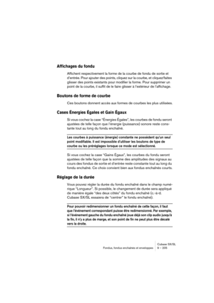 Page 205Cubase SX/SL
Fondus, fondus enchaînés et enveloppes 9 – 205
Affichages du fondu
Affichent respectivement la forme de la courbe de fondu de sortie et 
d’entrée. Pour ajouter des points, cliquez sur la courbe, et cliquez/faites 
glisser des points existants pour modifier la forme. Pour supprimer un 
point de la courbe, il suffit de le faire glisser à l’extérieur de l’affichage.
Boutons de forme de courbe
Ces boutons donnent accès aux formes de courbes les plus utilisées.
Cases Énergies Égales et Gain...