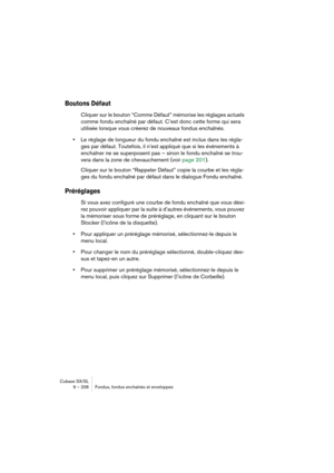 Page 206Cubase SX/SL
9 – 206 Fondus, fondus enchaînés et enveloppes
Boutons Défaut
Cliquer sur le bouton “Comme Défaut” mémorise les réglages actuels 
comme fondu enchaîné par défaut. C’est donc cette forme qui sera 
utilisée lorsque vous créerez de nouveaux fondus enchaînés.
•Le réglage de longueur du fondu enchaîné est inclus dans les régla-
ges par défaut. Toutefois, il n’est appliqué que si les événements à 
enchaîner ne se superposent pas – sinon le fondu enchaîné se trou-
vera dans la zone de chevauchement...