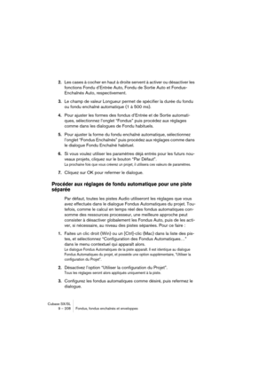 Page 208Cubase SX/SL
9 – 208 Fondus, fondus enchaînés et enveloppes
2.Les cases à cocher en haut à droite servent à activer ou désactiver les 
fonctions Fondu d’Entrée Auto, Fondu de Sortie Auto et Fondus-
Enchaînés Auto, respectivement.
3.Le champ de valeur Longueur permet de spécifier la durée du fondu 
ou fondu enchaîné automatique (1 à 500 ms).
4.Pour ajuster les formes des fondus d’Entrée et de Sortie automati-
ques, sélectionnez l’onglet “Fondus” puis procédez aux réglages 
comme dans les dialogues de...