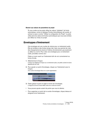 Page 209Cubase SX/SL
Fondus, fondus enchaînés et enveloppes 9 – 209
Revenir aux valeurs de paramètres du projet
Si vous voulez qu’une piste utilise les valeurs “globales” de fondu 
automatique, ouvrez le dialogue Fondus Automatiques de la piste, et 
activez la case à cocher “Utiliser la configuration du Projet”. La piste 
utilise alors les valeurs de fondus automatiques que vous avez entrées 
par défaut au niveau du projet.
Enveloppes d’événement
Une enveloppe est une courbe de volume pour un événement audio....