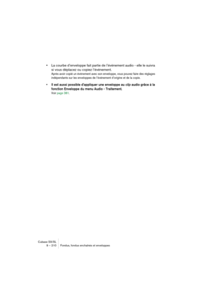 Page 210Cubase SX/SL
9 – 210 Fondus, fondus enchaînés et enveloppes
•La courbe d’enveloppe fait partie de l’événement audio - elle le suivra 
si vous déplacez ou copiez l’événement.
Après avoir copié un événement avec son enveloppe, vous pouvez faire des réglages 
indépendants sur les enveloppes de l’événement d’origine et de la copie.
• Il est aussi possible d’appliquer une enveloppe au clip audio grâce à la 
fonction Enveloppe du menu Audio - Traitement.
Voir page 381. 