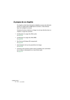 Page 212CUBASE SX/SL
10 – 212 La console
À propos de ce chapitre
Ce chapitre contient des informations détaillées à propos des éléments 
servant au mixage audio et MIDI dans la Console ; et des diverses 
façon de configurer la console. 
Certaines fonctions relatives au mixage ne sont pas décrites dans ce 
chapitre, il s’agit des suivantes :
•Configuration et usage des effets audio.
Voir page 266.
•Configuration et usage des effets MIDI.
Voir page 535.
•Son Surround (Cubase SX uniquement).
Voir page 320....