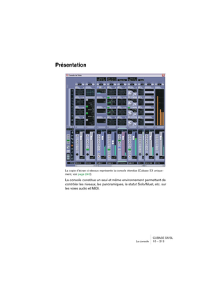 Page 213CUBASE SX/SL
La console 10 – 213
Présentation
La copie d’écran ci-dessus représente la console étendue (Cubase SX unique-
ment, voir page 240).
La console constitue un seul et même environnement permettant de 
contrôler les niveaux, les panoramiques, le statut Solo/Muet, etc. sur 
les voies audio et MIDI.   