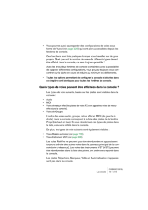 Page 215CUBASE SX/SL
La console 10 – 215
•Vous pouvez aussi sauvegarder des configurations de voies sous 
forme de Vues (voir page 225) qui sont alors accessibles depuis les 
fenêtres de console.
Ces fonctions sont très pratiques lorsque vous travaillez sur de gros 
projets. Quel que soit le nombre de voies de différents types devant 
être affiché dans la console, ce sera toujours possible !
Avec les trois/deux fenêtres de console combinées avec la possibilité 
de rappeler différentes configurations, vous pouvez...