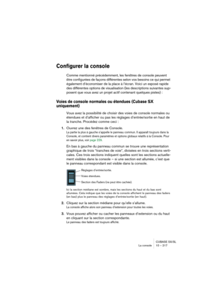 Page 217CUBASE SX/SL
La console 10 – 217
Configurer la console
Comme mentionné précédemment, les fenêtres de console peuvent 
être configurées de façons différentes selon vos besoins ce qui permet 
également d’économiser de la place à l’écran. Voici un exposé rapide 
des différentes options de visualisation (les descriptions suivantes sup-
posent que vous avez un projet actif contenant quelques pistes) :
Voies de console normales ou étendues (Cubase SX 
uniquement)
Vous avez la possibilité de choisir des voies...