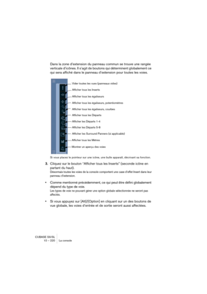 Page 220CUBASE SX/SL
10 – 220 La console
Dans la zone d’extension du panneau commun se trouve une rangée 
verticale d’icônes. Il s’agit de boutons qui déterminent globalement ce 
qui sera affiché dans le panneau d’extension pour toutes les voies.
Si vous placez le pointeur sur une icône, une bulle apparaît, décrivant sa fonction.
3.Cliquez sur le bouton “Afficher tous les Inserts” (seconde icône en 
partant du haut).
Désormais toutes les voies de la console comportent une case d’effet Insert dans leur 
panneau...