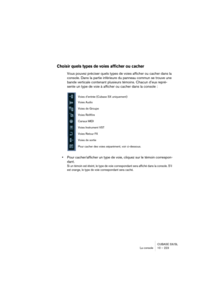 Page 223CUBASE SX/SL
La console 10 – 223
Choisir quels types de voies afficher ou cacher
Vous pouvez préciser quels types de voies afficher ou cacher dans la 
console. Dans la partie inférieure du panneau commun se trouve une 
bande verticale contenant plusieurs témoins. Chacun d’eux repré-
sente un type de voie à afficher ou cacher dans la console :
•Pour cacher/afficher un type de voie, cliquez sur le témoin correspon-
dant.
Si un témoin est éteint, le type de voie correspondant sera affiché dans la console....