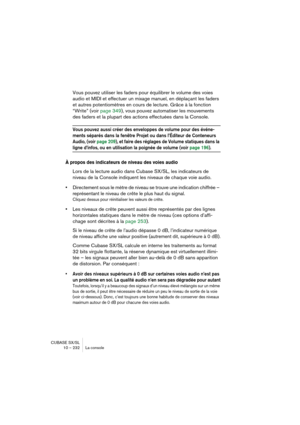 Page 232CUBASE SX/SL
10 – 232 La console
Vous pouvez utiliser les faders pour équilibrer le volume des voies 
audio et MIDI et effectuer un mixage manuel, en déplaçant les faders 
et autres potentiomètres en cours de lecture. Grâce à la fonction 
“Write” (voir page 349), vous pouvez automatiser les mouvements 
des faders et la plupart des actions effectuées dans la Console.
Vous pouvez aussi créer des enveloppes de volume pour des événe-
ments séparés dans la fenêtre Projet ou dans l’Éditeur de Conteneurs...