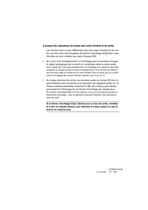 Page 233CUBASE SX/SL
La console 10 – 233
À propos des indicateurs de niveau des voies d’entrée et de sortie
Les choses sont un peu différentes pour les voies d’entrée et de sor-
tie, car ces voies sont équipées de témoin d’écrêtage (Clip) (les voies 
d’entrée ne sont visibles que dans Cubase SX).
•Au cours d’un enregistrement, un écrêtage peut se produire lorsque 
le signal analogique est converti en numérique dans la carte audio. 
Avec Cubase SX, il est aussi possible d’avoir de l’écrêtage sur le signal en...