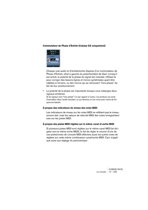 Page 235CUBASE SX/SL
La console 10 – 235
Commutateur de Phase d’Entrée (Cubase SX uniquement)
Chaque voie audio et d’entrée/sortie dispose d’un commutateur de 
Phase d’Entrée, situé à gauche du potentiomètre de Gain. Lorsqu’il 
est activé, la polarité de la phase du signal est inversée. Utilisez-le 
pour corriger des liaisons lignes et micros symétrisées ayant être 
câblées à l’envers, ou des micros qui se retrouvent “hors phase” du 
fait de leur positionnement.
•La polarité de la phase est importante lorsque...