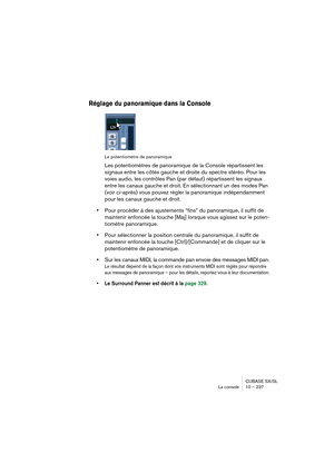 Page 237CUBASE SX/SL
La console 10 – 237
Réglage du panoramique dans la Console
Le potentiomètre de panoramique
Les potentiomètres de panoramique de la Console répartissent les 
signaux entre les côtés gauche et droite du spectre stéréo. Pour les 
voies audio, les contrôles Pan (par défaut) répartissent les signaux 
entre les canaux gauche et droit. En sélectionnant un des modes Pan 
(voir ci-après) vous pouvez régler la panoramique indépendamment 
pour les canaux gauche et droit.
•Pour procéder à des...
