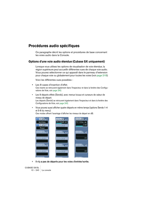 Page 240CUBASE SX/SL
10 – 240 La console
Procédures audio spécifiques
Ce paragraphe décrit les options et procédures de base concernant 
les voies audio dans la Console.
Options d’une voie audio étendue (Cubase SX uniquement)
Lorsque vous utilisez les options de visualisation de voie étendue, la 
région supérieure peut accueillir différentes vues de chaque voie audio. 
Vous pouvez sélectionner ce qui apparaît dans le panneau d’extension 
pour chaque voie ou globalement pour toutes les voies (voir page 219)....