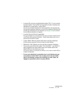 Page 241CUBASE SX/SL
La console 10 – 241
• La section EQ, soit avec les potentiomètres (option “EQ +”) ou les curseurs 
de valeurs (option “Tous les EQ”) soit sous forme de valeur numérique avec 
affichage de la courbe (option “courbe d’EQ”).
Ces trois vues possèdent exactement les mêmes paramètres, mais regroupés dans 
des dispositions graphiques différentes. La section EQ est également disponible dans 
la fenêtre des Configurations de Voie. Reportez-vous à la page 245 pour la descrip-
tion des différents...